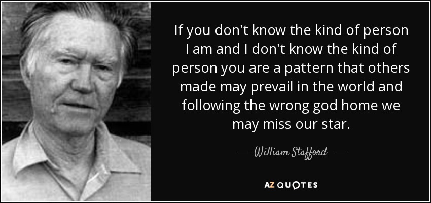If you don't know the kind of person I am and I don't know the kind of person you are a pattern that others made may prevail in the world and following the wrong god home we may miss our star. - William Stafford