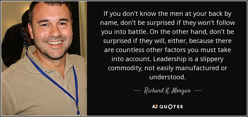 If you don’t know the men at your back by name, don’t be surprised if they won’t follow you into battle. On the other hand, don’t be surprised if they will, either, because there are countless other factors you must take into account. Leadership is a slippery commodity, not easily manufactured or understood. - Richard K. Morgan