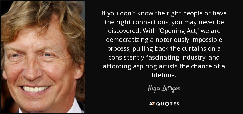 If you don't know the right people or have the right connections, you may never be discovered. With 'Opening Act,' we are democratizing a notoriously impossible process, pulling back the curtains on a consistently fascinating industry, and affording aspiring artists the chance of a lifetime. - Nigel Lythgoe