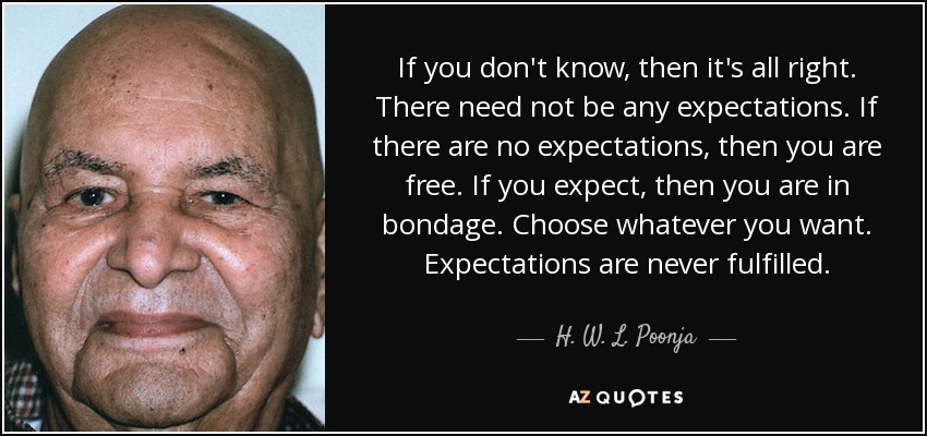 If you don't know, then it's all right. There need not be any expectations. If there are no expectations, then you are free. If you expect, then you are in bondage. Choose whatever you want. Expectations are never fulfilled. - H. W. L. Poonja