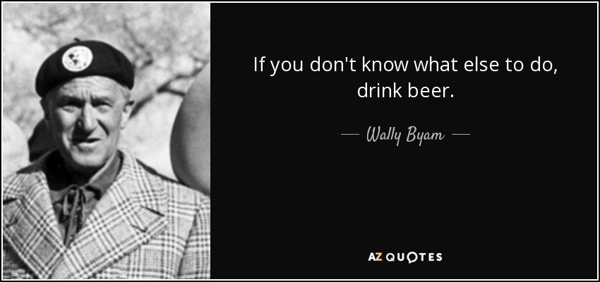 If you don't know what else to do, drink beer. - Wally Byam