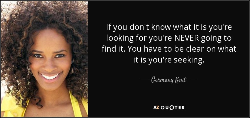 If you don't know what it is you're looking for you're NEVER going to find it. You have to be clear on what it is you're seeking. - Germany Kent