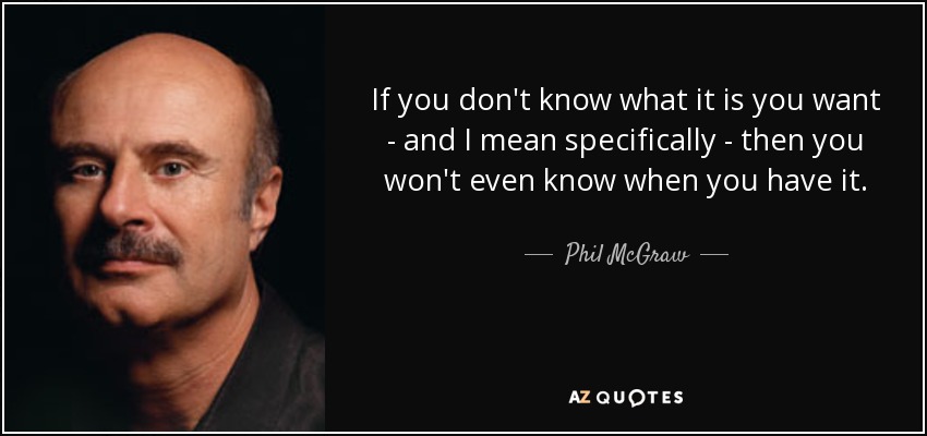 If you don't know what it is you want - and I mean specifically - then you won't even know when you have it. - Phil McGraw