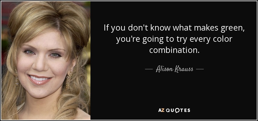 If you don't know what makes green, you're going to try every color combination. - Alison Krauss