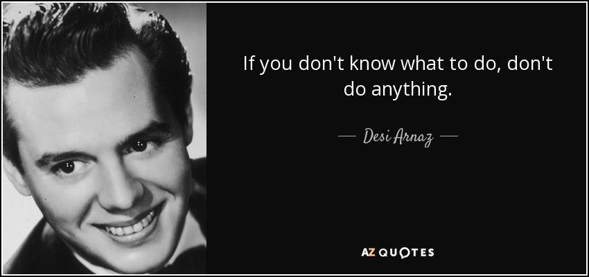 If you don't know what to do, don't do anything. - Desi Arnaz