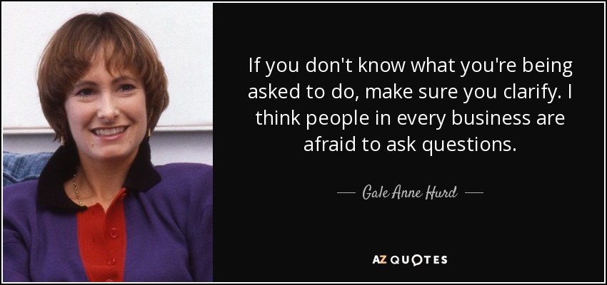 If you don't know what you're being asked to do, make sure you clarify. I think people in every business are afraid to ask questions. - Gale Anne Hurd