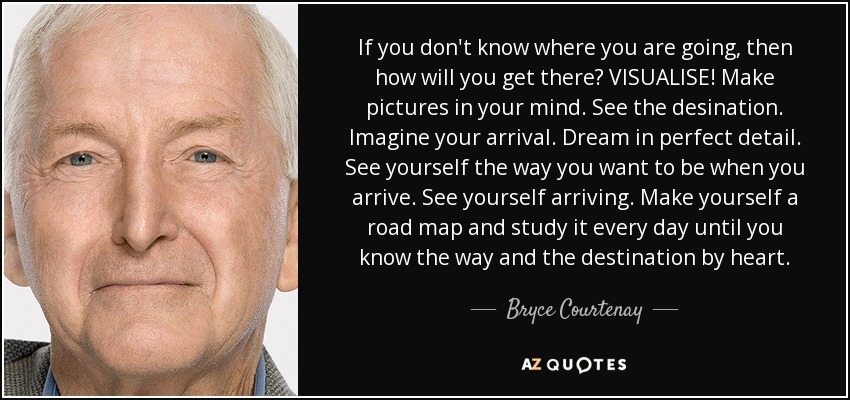 If you don't know where you are going, then how will you get there? VISUALISE! Make pictures in your mind. See the desination. Imagine your arrival. Dream in perfect detail. See yourself the way you want to be when you arrive. See yourself arriving. Make yourself a road map and study it every day until you know the way and the destination by heart. - Bryce Courtenay