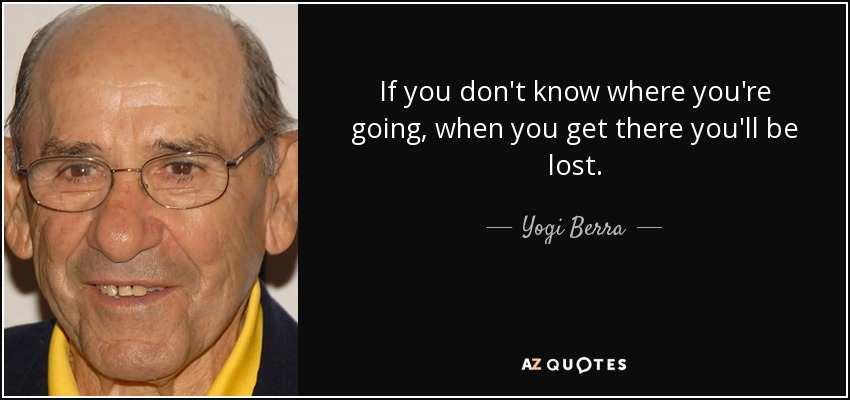 If you don't know where you're going, when you get there you'll be lost. - Yogi Berra