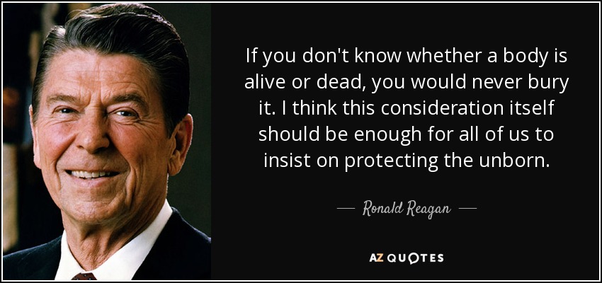 If you don't know whether a body is alive or dead, you would never bury it. I think this consideration itself should be enough for all of us to insist on protecting the unborn. - Ronald Reagan