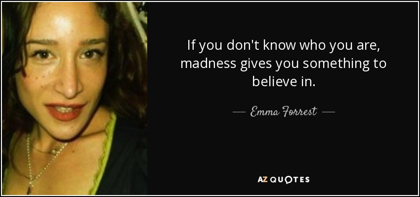 If you don't know who you are, madness gives you something to believe in. - Emma Forrest