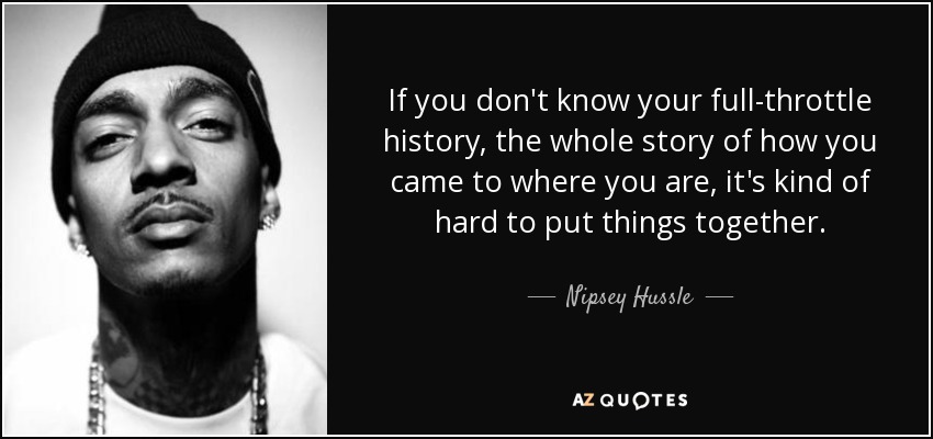 If you don't know your full-throttle history, the whole story of how you came to where you are, it's kind of hard to put things together. - Nipsey Hussle