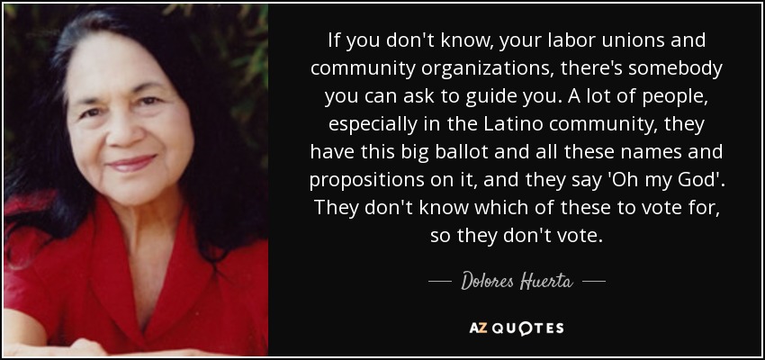 If you don't know, your labor unions and community organizations, there's somebody you can ask to guide you. A lot of people, especially in the Latino community, they have this big ballot and all these names and propositions on it, and they say 'Oh my God'. They don't know which of these to vote for, so they don't vote. - Dolores Huerta