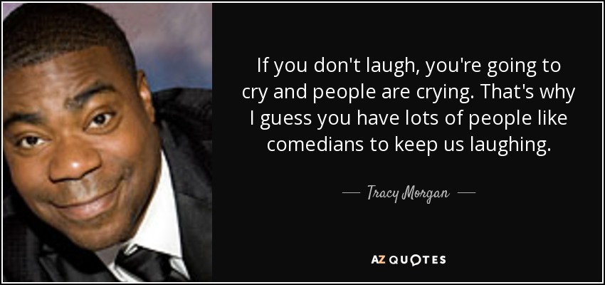 If you don't laugh, you're going to cry and people are crying. That's why I guess you have lots of people like comedians to keep us laughing. - Tracy Morgan