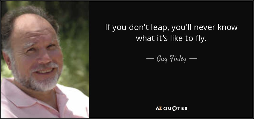If you don't leap, you'll never know what it's like to fly. - Guy Finley