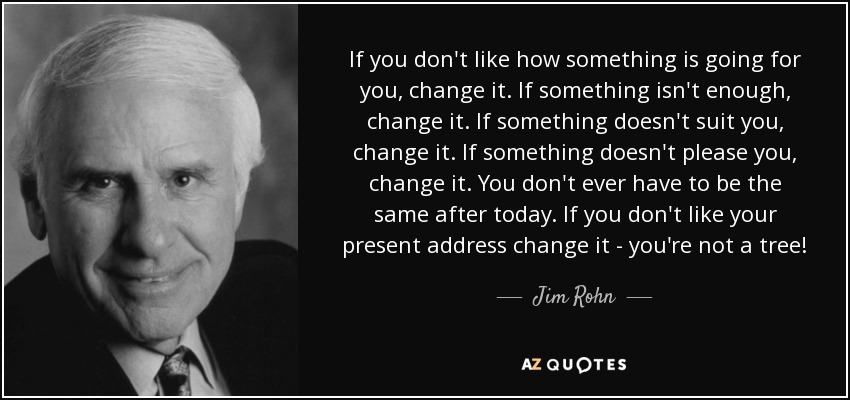 If you don't like how something is going for you, change it. If something isn't enough, change it. If something doesn't suit you, change it. If something doesn't please you, change it. You don't ever have to be the same after today. If you don't like your present address change it - you're not a tree! - Jim Rohn