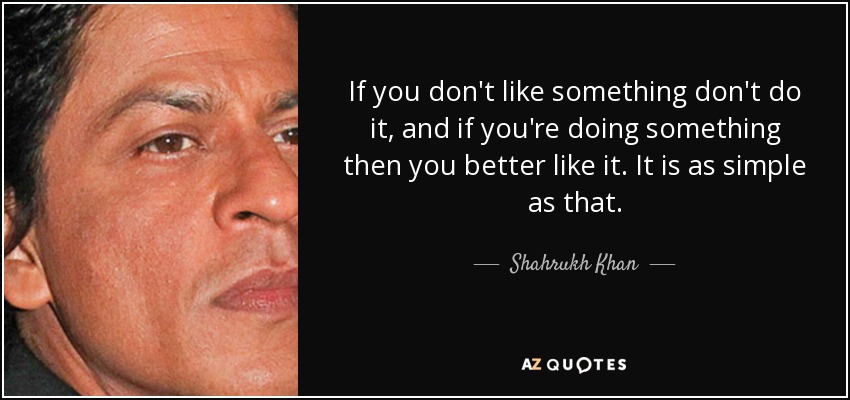 If you don't like something don't do it, and if you're doing something then you better like it. It is as simple as that. - Shahrukh Khan