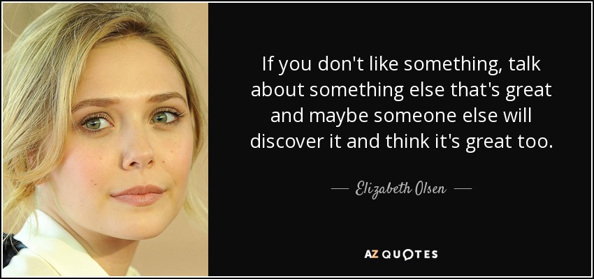 If you don't like something, talk about something else that's great and maybe someone else will discover it and think it's great too. - Elizabeth Olsen