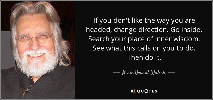 If you don't like the way you are headed, change direction. Go inside. Search your place of inner wisdom. See what this calls on you to do. Then do it. - Neale Donald Walsch