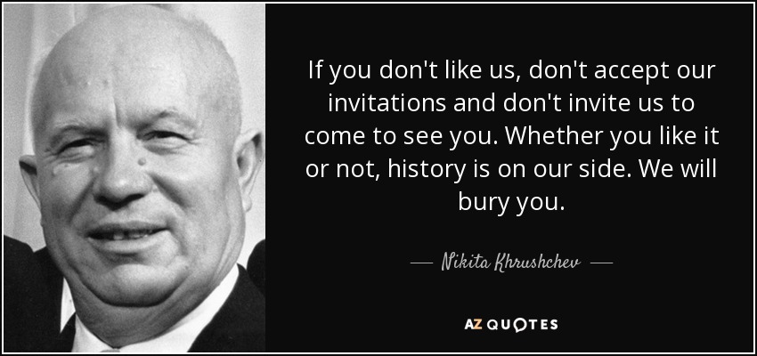 If you don't like us, don't accept our invitations and don't invite us to come to see you. Whether you like it or not, history is on our side. We will bury you. - Nikita Khrushchev