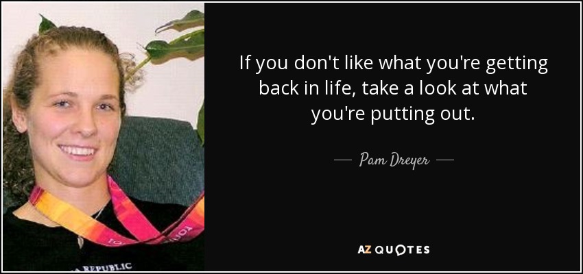 If you don't like what you're getting back in life, take a look at what you're putting out. - Pam Dreyer