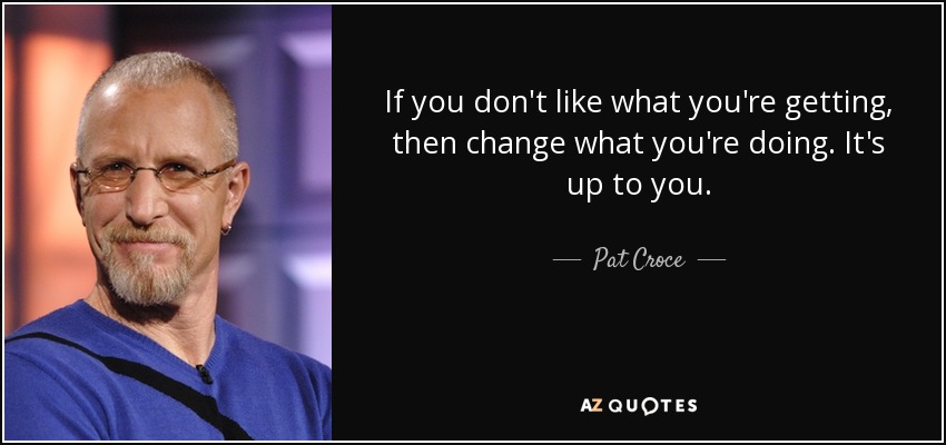 If you don't like what you're getting, then change what you're doing. It's up to you. - Pat Croce