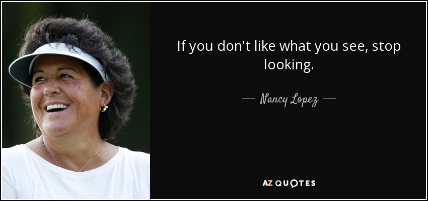 If you don't like what you see, stop looking. - Nancy Lopez