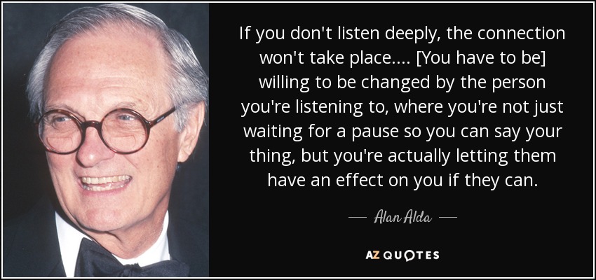 If you don't listen deeply, the connection won't take place.... [You have to be] willing to be changed by the person you're listening to, where you're not just waiting for a pause so you can say your thing, but you're actually letting them have an effect on you if they can. - Alan Alda