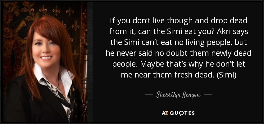 If you don’t live though and drop dead from it, can the Simi eat you? Akri says the Simi can’t eat no living people, but he never said no doubt them newly dead people. Maybe that’s why he don’t let me near them fresh dead. (Simi) - Sherrilyn Kenyon