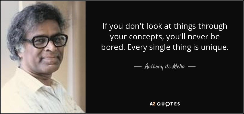 If you don't look at things through your concepts, you'll never be bored. Every single thing is unique. - Anthony de Mello
