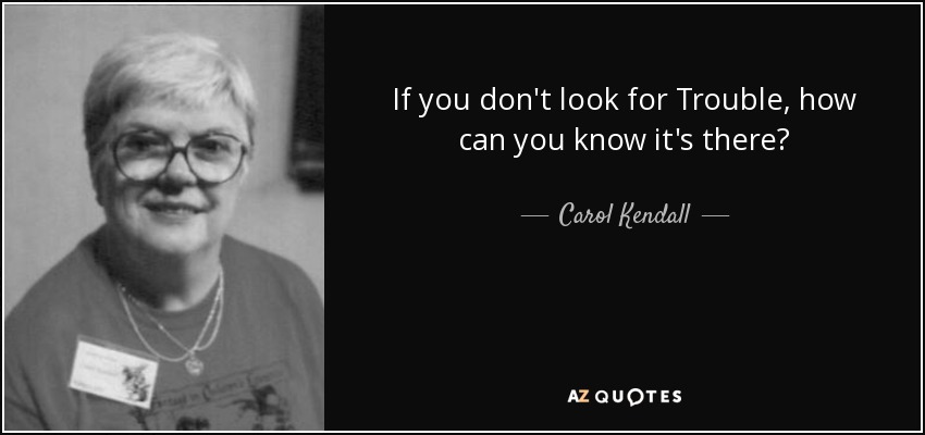If you don't look for Trouble, how can you know it's there? - Carol Kendall