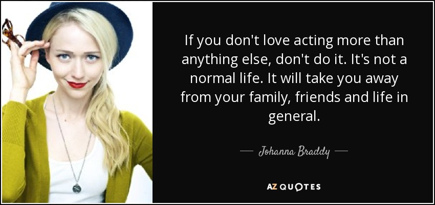 If you don't love acting more than anything else, don't do it. It's not a normal life. It will take you away from your family, friends and life in general. - Johanna Braddy
