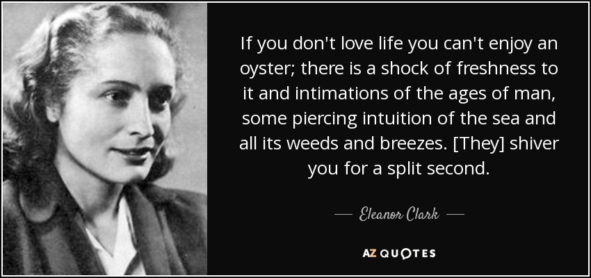 If you don't love life you can't enjoy an oyster; there is a shock of freshness to it and intimations of the ages of man, some piercing intuition of the sea and all its weeds and breezes. [They] shiver you for a split second. - Eleanor Clark