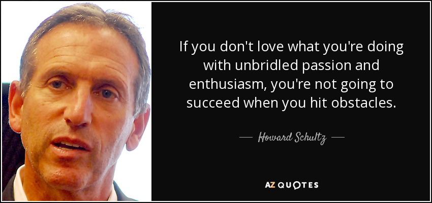 If you don't love what you're doing with unbridled passion and enthusiasm, you're not going to succeed when you hit obstacles. - Howard Schultz