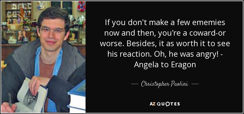 If you don't make a few ememies now and then, you're a coward-or worse. Besides, it as worth it to see his reaction. Oh, he was angry! - Angela to Eragon - Christopher Paolini