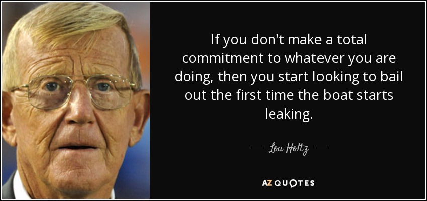 If you don't make a total commitment to whatever you are doing, then you start looking to bail out the first time the boat starts leaking. - Lou Holtz