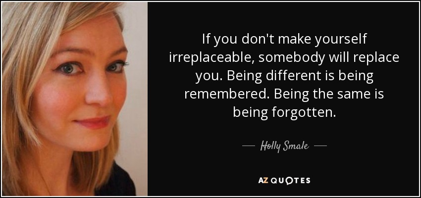 If you don't make yourself irreplaceable, somebody will replace you. Being different is being remembered. Being the same is being forgotten. - Holly Smale
