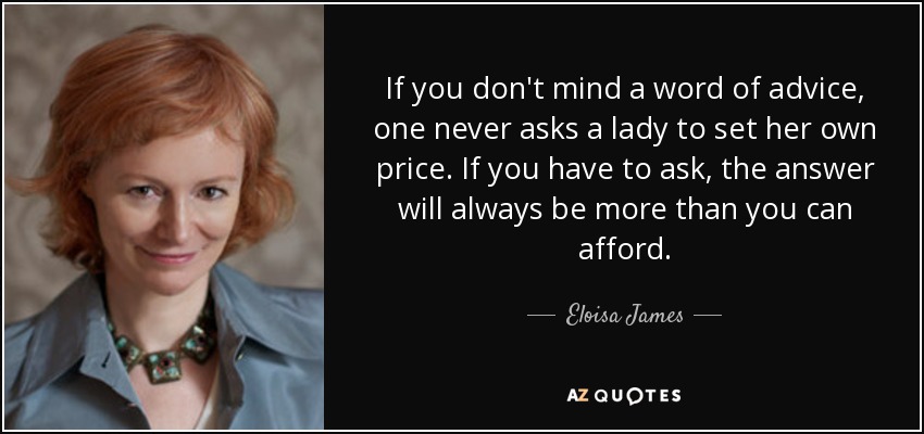 If you don't mind a word of advice, one never asks a lady to set her own price. If you have to ask, the answer will always be more than you can afford. - Eloisa James