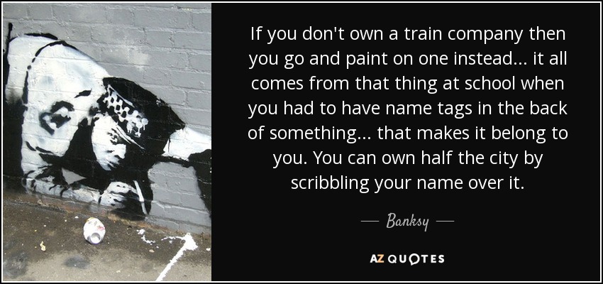 If you don't own a train company then you go and paint on one instead... it all comes from that thing at school when you had to have name tags in the back of something... that makes it belong to you. You can own half the city by scribbling your name over it. - Banksy