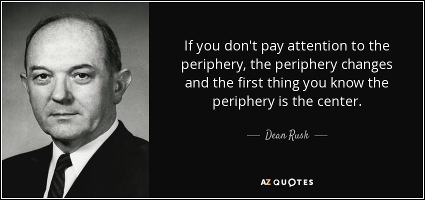 If you don't pay attention to the periphery, the periphery changes and the first thing you know the periphery is the center. - Dean Rusk