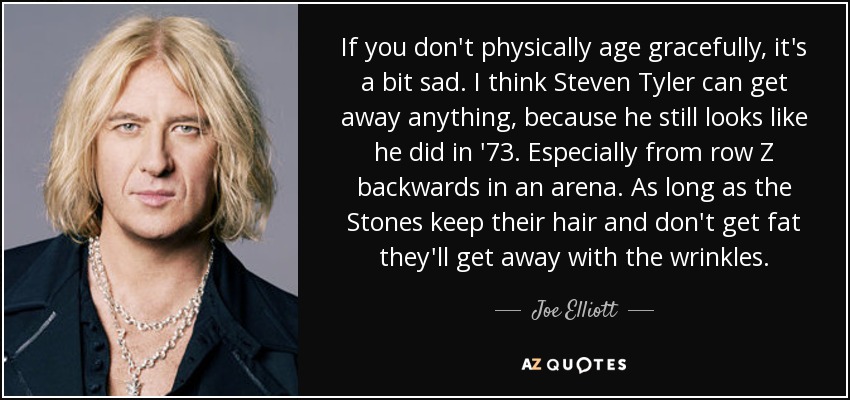 If you don't physically age gracefully, it's a bit sad. I think Steven Tyler can get away anything, because he still looks like he did in '73. Especially from row Z backwards in an arena. As long as the Stones keep their hair and don't get fat they'll get away with the wrinkles. - Joe Elliott