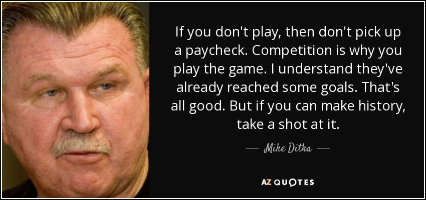 If you don't play, then don't pick up a paycheck. Competition is why you play the game. I understand they've already reached some goals. That's all good. But if you can make history, take a shot at it. - Mike Ditka