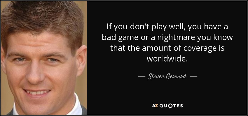 If you don't play well, you have a bad game or a nightmare you know that the amount of coverage is worldwide. - Steven Gerrard