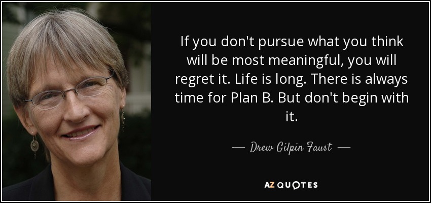 If you don't pursue what you think will be most meaningful, you will regret it. Life is long. There is always time for Plan B. But don't begin with it. - Drew Gilpin Faust