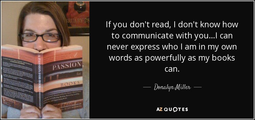 If you don't read, I don't know how to communicate with you...I can never express who I am in my own words as powerfully as my books can. - Donalyn Miller