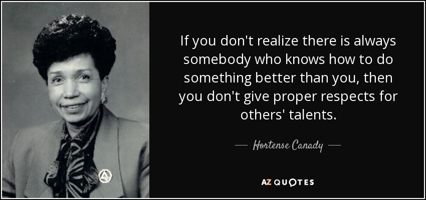 If you don't realize there is always somebody who knows how to do something better than you, then you don't give proper respects for others' talents. - Hortense Canady
