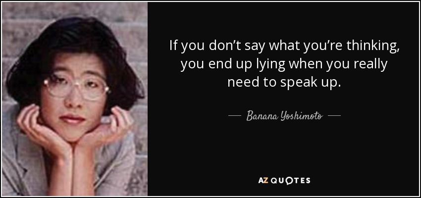 If you don’t say what you’re thinking, you end up lying when you really need to speak up. - Banana Yoshimoto