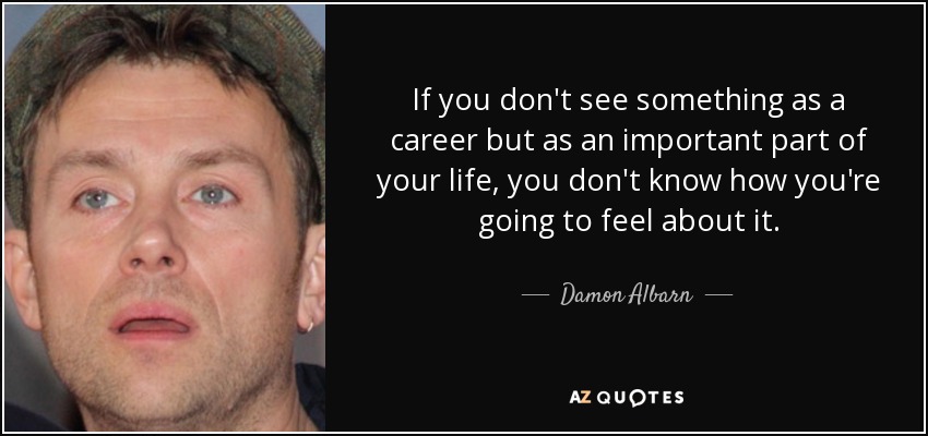 If you don't see something as a career but as an important part of your life, you don't know how you're going to feel about it. - Damon Albarn