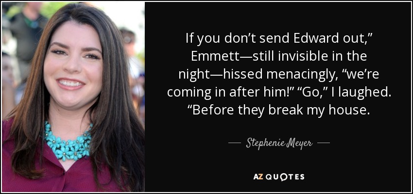 If you don’t send Edward out,” Emmett—still invisible in the night—hissed menacingly, “we’re coming in after him!” “Go,” I laughed. “Before they break my house. - Stephenie Meyer