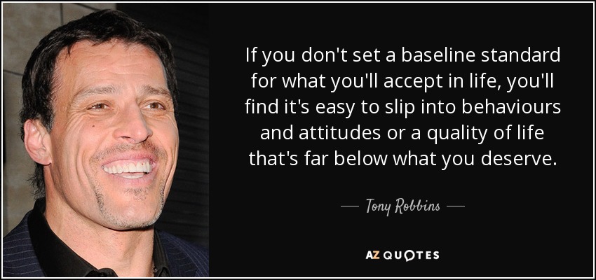 If you don't set a baseline standard for what you'll accept in life, you'll find it's easy to slip into behaviours and attitudes or a quality of life that's far below what you deserve. - Tony Robbins