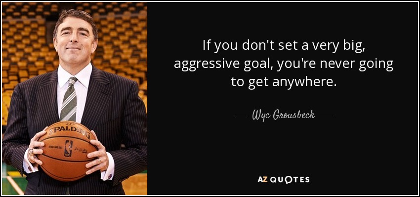 If you don't set a very big, aggressive goal, you're never going to get anywhere. - Wyc Grousbeck